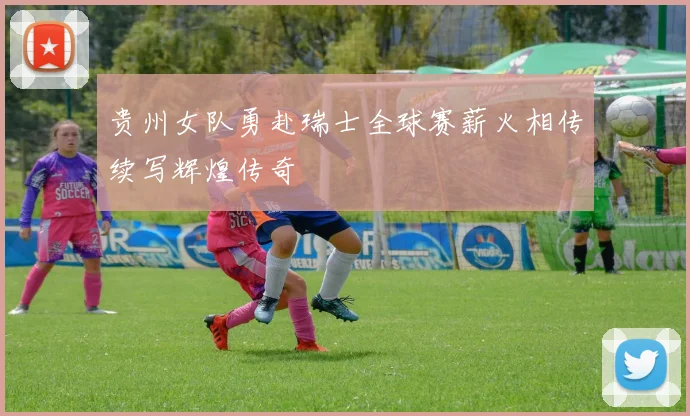 贵州女队勇赴瑞士全球赛薪火相传续写辉煌传奇