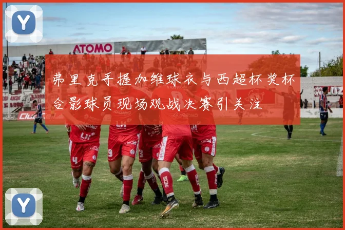 弗里克手握加维球衣与西超杯奖杯合影球员现场观战决赛引关注