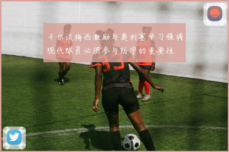 卡尔谈梅西激励与奥利塞学习强调现代球员必须参与防守的重要性