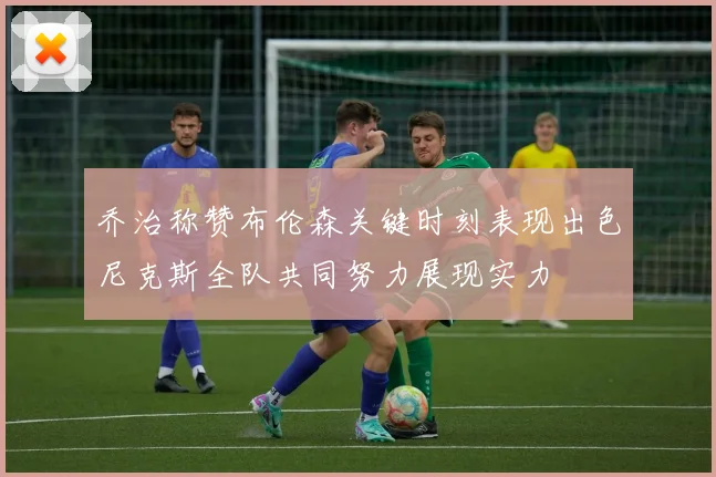 乔治称赞布伦森关键时刻表现出色尼克斯全队共同努力展现实力