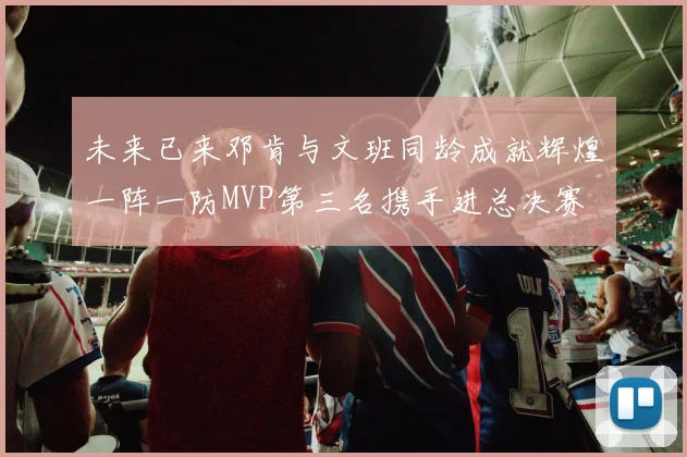 未来已来邓肯与文班同龄成就辉煌一阵一防MVP第三名携手进总决赛