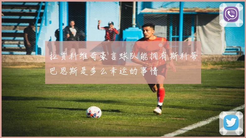 拉贾科维奇豪言球队能拥有斯科蒂巴恩斯是多么幸运的事情