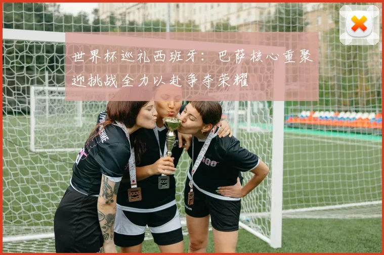 世界杯巡礼西班牙：巴萨核心重聚迎挑战全力以赴争夺荣耀
