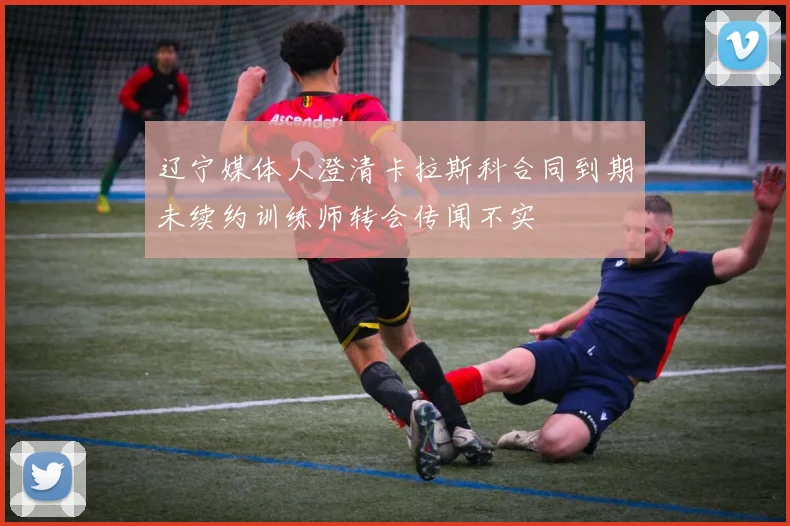 辽宁媒体人澄清卡拉斯科合同到期未续约训练师转会传闻不实