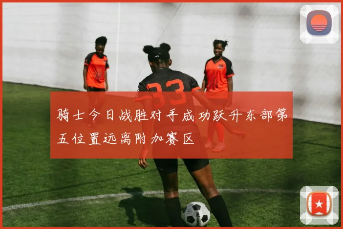 骑士今日战胜对手成功跃升东部第五位置远离附加赛区