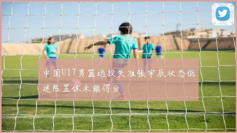 中国U17男篮远投失准张宇辰状态低迷陈昱休未能得分