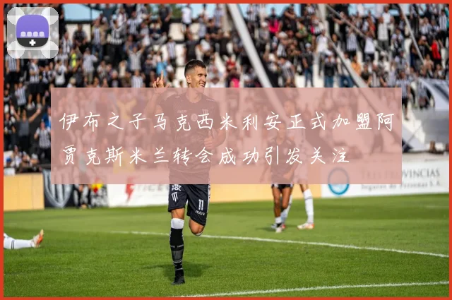 伊布之子马克西米利安正式加盟阿贾克斯米兰转会成功引发关注