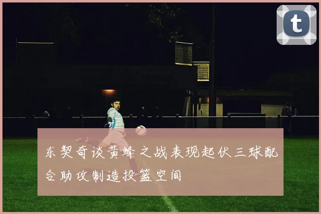 东契奇谈黄蜂之战表现起伏三球配合助攻制造投篮空间