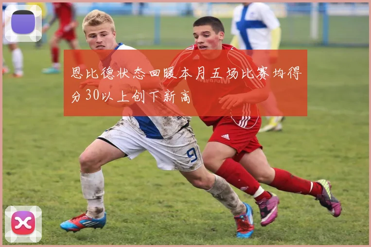恩比德状态回暖本月五场比赛均得分30以上创下新高