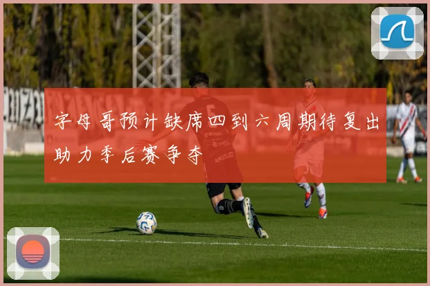 字母哥预计缺席四到六周期待复出助力季后赛争夺