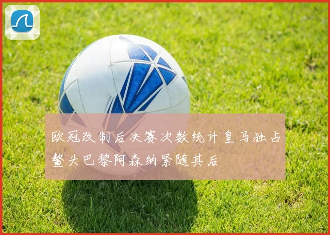 欧冠改制后决赛次数统计皇马独占鳌头巴黎阿森纳紧随其后