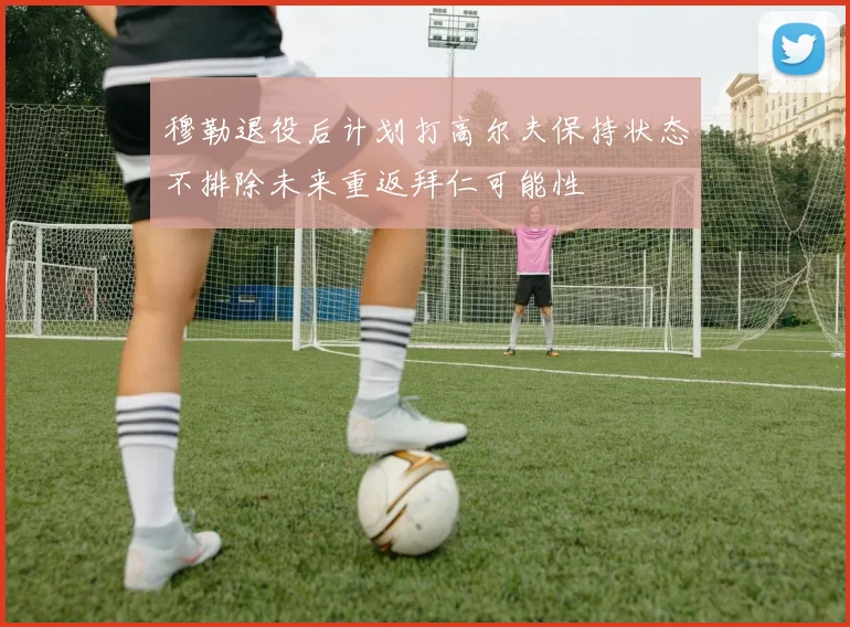 穆勒退役后计划打高尔夫保持状态不排除未来重返拜仁可能性